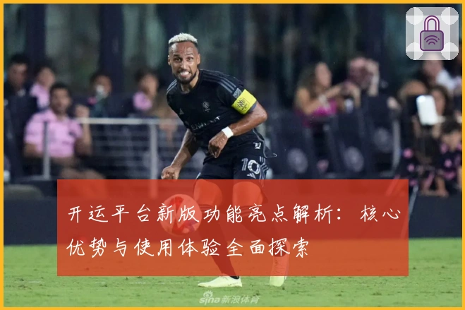 开运平台新版功能亮点解析:核心优势与使用体验全面探索