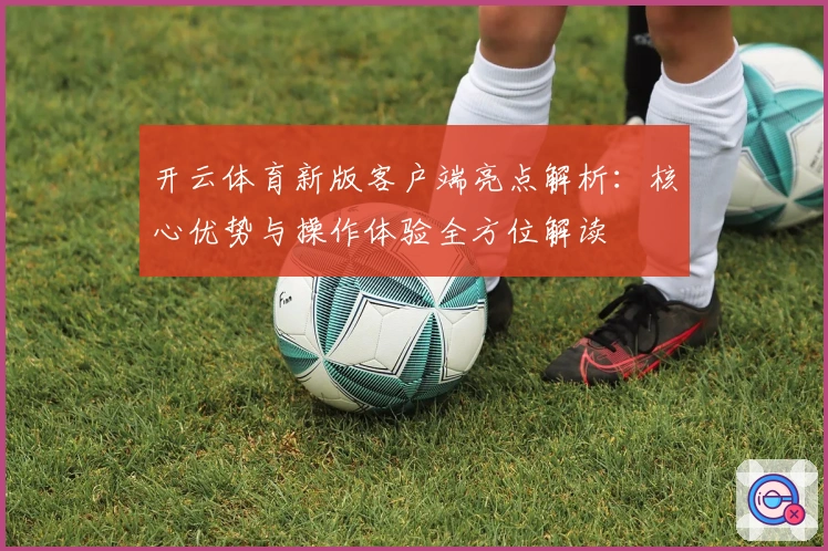 开云体育新版客户端亮点解析：核心优势与操作体验全方位解读